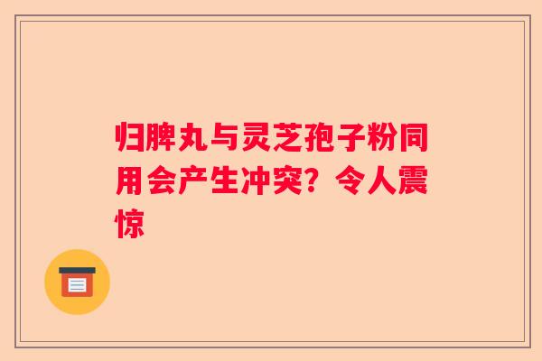 归脾丸与灵芝孢子粉同用会产生冲突？令人震惊