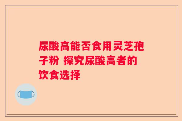 尿酸高能否食用灵芝孢子粉 探究尿酸高者的饮食选择