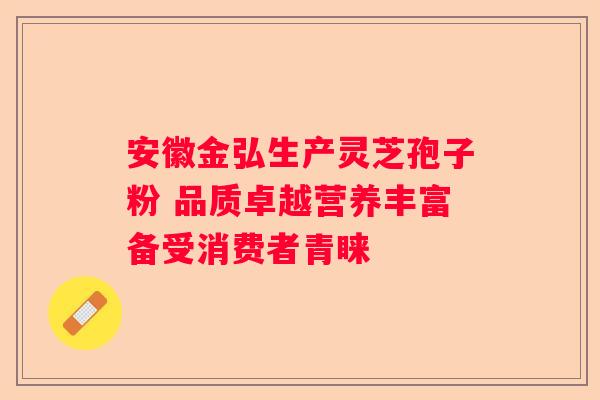 安徽金弘生产灵芝孢子粉 品质卓越营养丰富备受消费者青睐