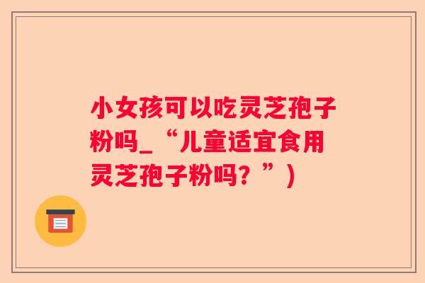 小女孩可以吃灵芝孢子粉吗_“儿童适宜食用灵芝孢子粉吗？”)