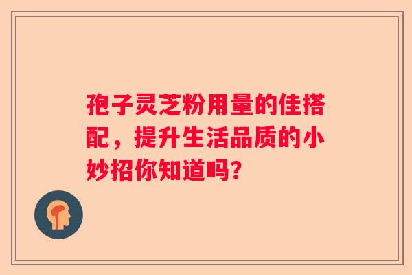孢子灵芝粉用量的佳搭配，提升生活品质的小妙招你知道吗？