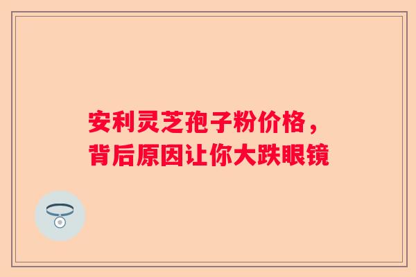 安利灵芝孢子粉价格，背后原因让你大跌眼镜