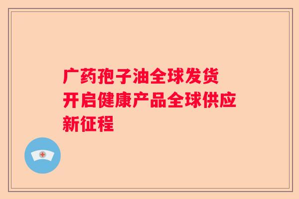 广药孢子油全球发货 开启健康产品全球供应新征程