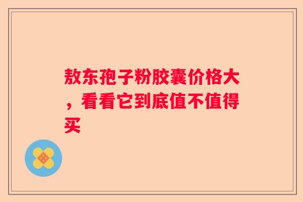 敖东孢子粉胶囊价格大，看看它到底值不值得买