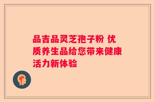 品吉品灵芝孢子粉 优质养生品给您带来健康活力新体验