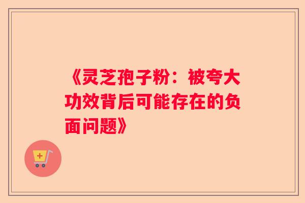 《灵芝孢子粉：被夸大功效背后可能存在的负面问题》