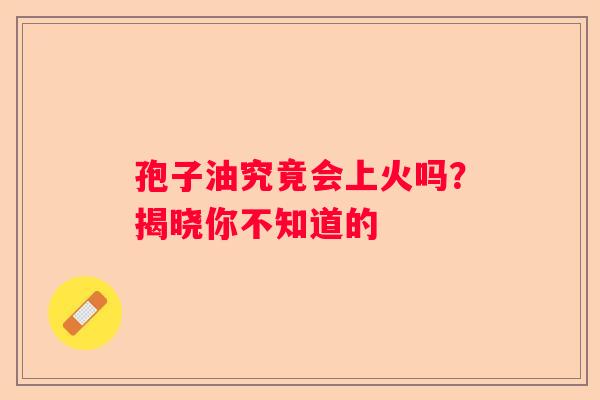 孢子油究竟会上火吗？揭晓你不知道的