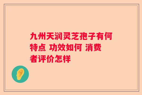 九州天润灵芝孢子有何特点 功效如何 消费者评价怎样