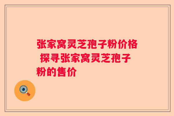 张家窝灵芝孢子粉价格 探寻张家窝灵芝孢子粉的售价