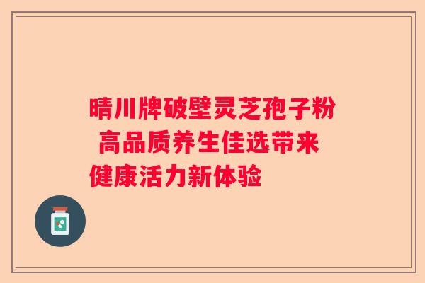 晴川牌破壁灵芝孢子粉 高品质养生佳选带来健康活力新体验