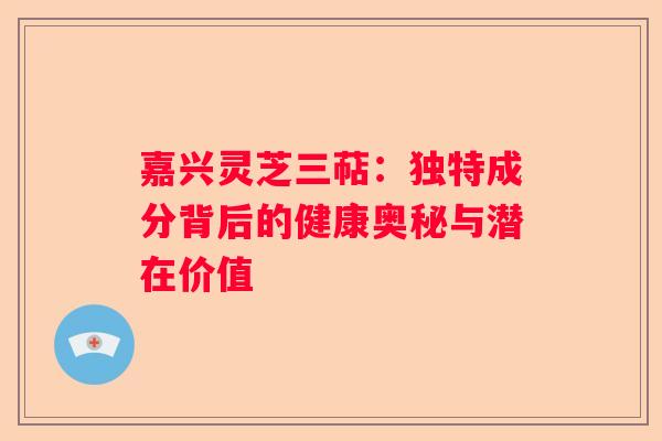 嘉兴灵芝三萜：独特成分背后的健康奥秘与潜在价值