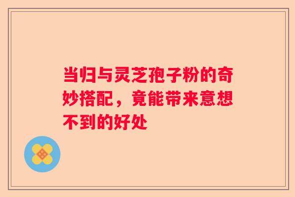 当归与灵芝孢子粉的奇妙搭配，竟能带来意想不到的好处