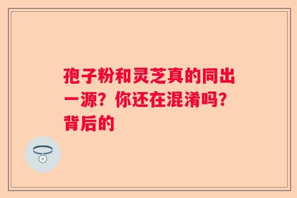 孢子粉和灵芝真的同出一源？你还在混淆吗？背后的