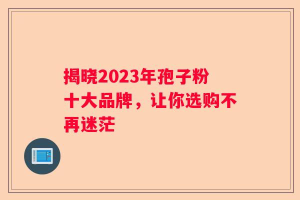 揭晓2023年孢子粉十大品牌，让你选购不再迷茫