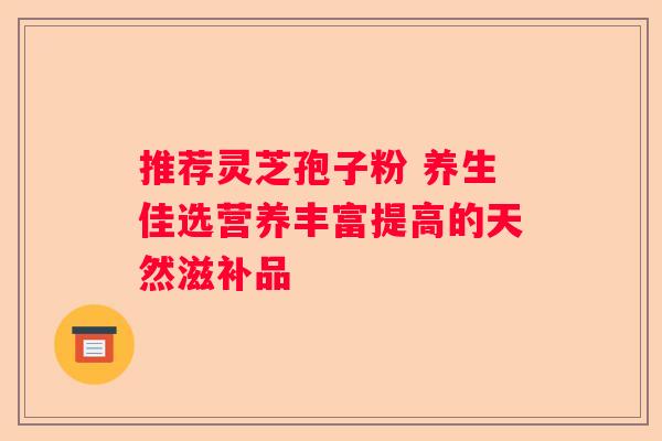 推荐灵芝孢子粉 养生佳选营养丰富提高的天然滋补品