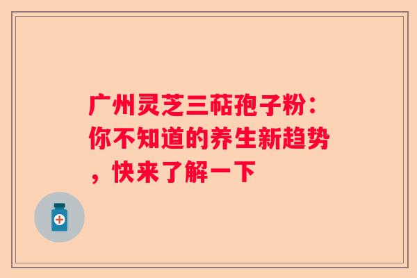 广州灵芝三萜孢子粉：你不知道的养生新趋势，快来了解一下