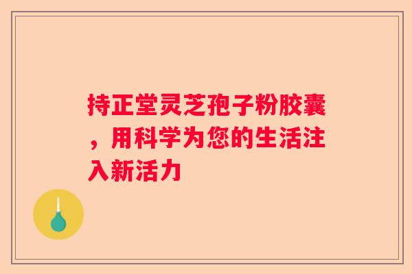 持正堂灵芝孢子粉胶囊，用科学为您的生活注入新活力