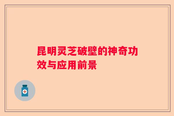 昆明灵芝破壁的神奇功效与应用前景