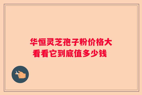 华恒灵芝孢子粉价格大 看看它到底值多少钱