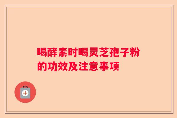 喝酵素时喝灵芝孢子粉的功效及注意事项