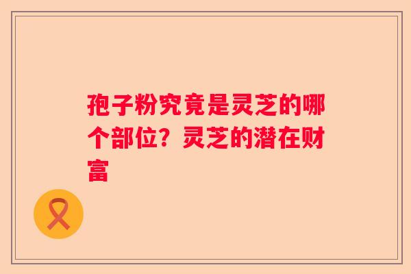 孢子粉究竟是灵芝的哪个部位？灵芝的潜在财富