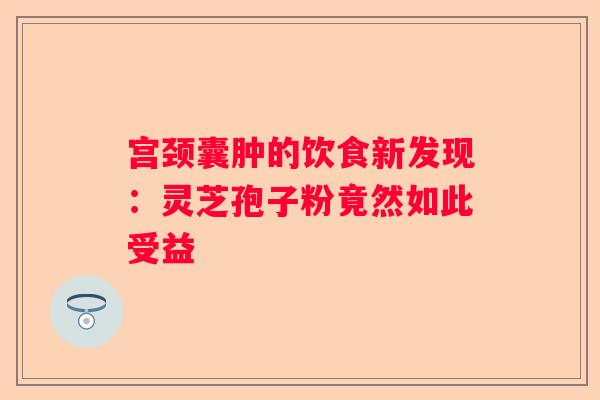宫颈囊肿的饮食新发现：灵芝孢子粉竟然如此受益