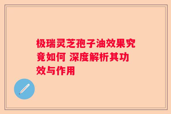 极瑞灵芝孢子油效果究竟如何 深度解析其功效与作用