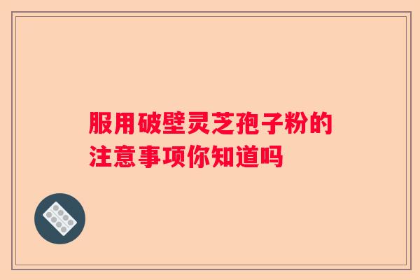 服用破壁灵芝孢子粉的注意事项你知道吗