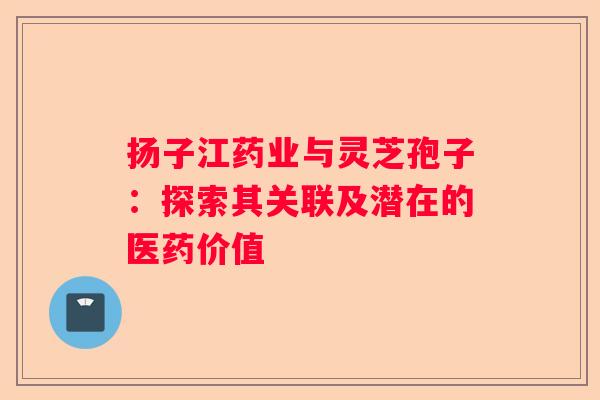 扬子江药业与灵芝孢子：探索其关联及潜在的医药价值