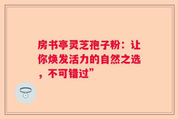 房书亭灵芝孢子粉：让你焕发活力的自然之选，不可错过”