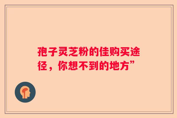 孢子灵芝粉的佳购买途径，你想不到的地方”