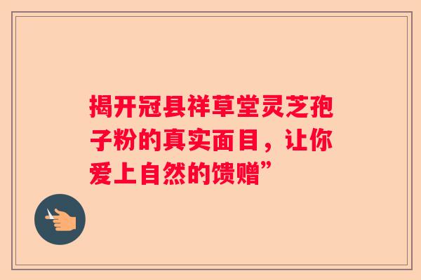 揭开冠县祥草堂灵芝孢子粉的真实面目，让你爱上自然的馈赠”