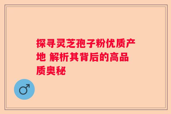 探寻灵芝孢子粉优质产地 解析其背后的高品质奥秘