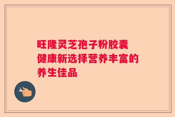 旺隆灵芝孢子粉胶囊 健康新选择营养丰富的养生佳品