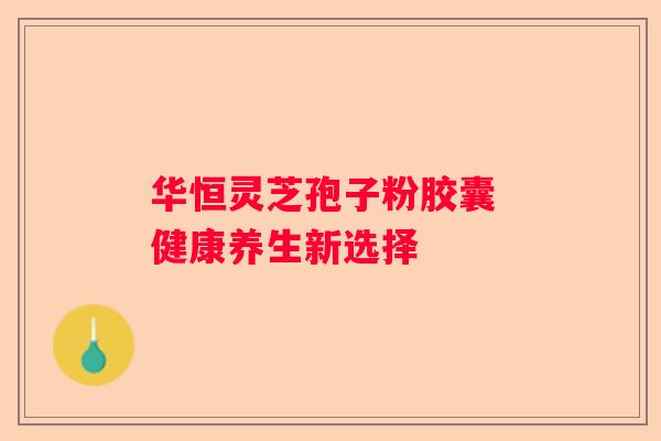 华恒灵芝孢子粉胶囊 健康养生新选择
