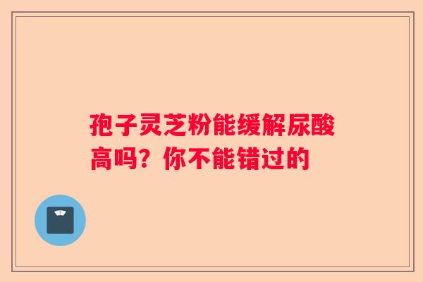 孢子灵芝粉能缓解尿酸高吗？你不能错过的