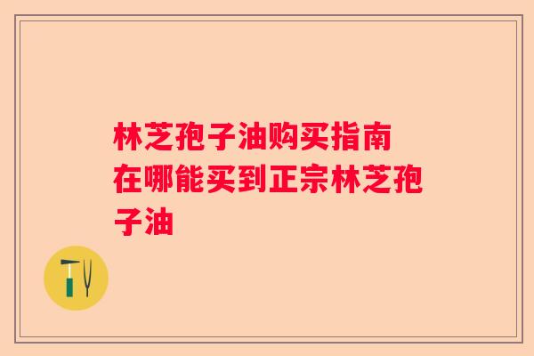 林芝孢子油购买指南 在哪能买到正宗林芝孢子油