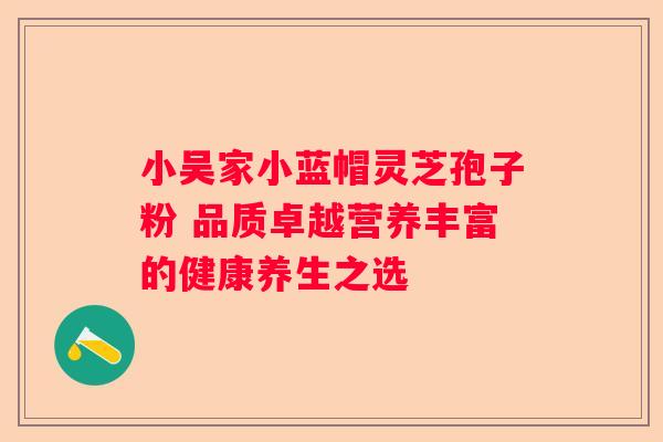 小吴家小蓝帽灵芝孢子粉 品质卓越营养丰富的健康养生之选
