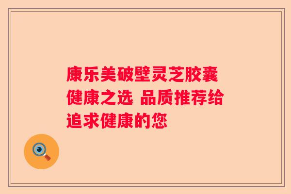 康乐美破壁灵芝胶囊 健康之选 品质推荐给追求健康的您
