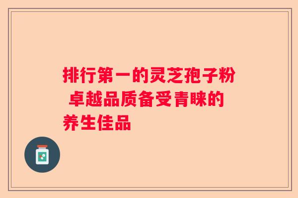 排行第一的灵芝孢子粉 卓越品质备受青睐的养生佳品