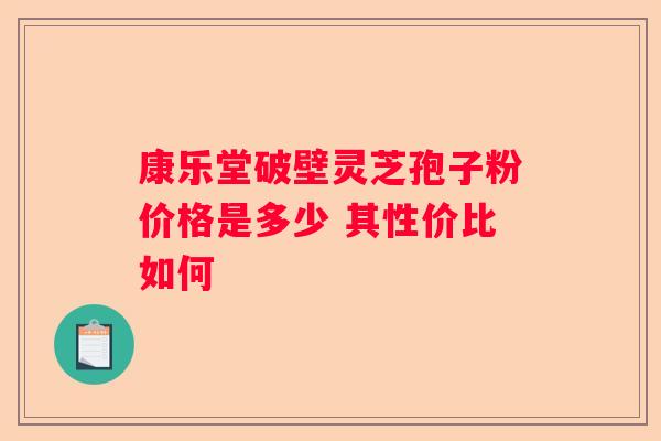 康乐堂破壁灵芝孢子粉价格是多少 其性价比如何