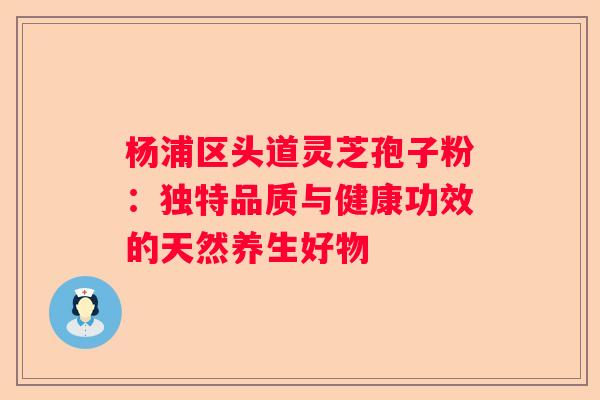 杨浦区头道灵芝孢子粉：独特品质与健康功效的天然养生好物