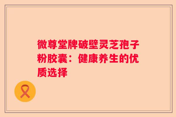 微尊堂牌破壁灵芝孢子粉胶囊：健康养生的优质选择