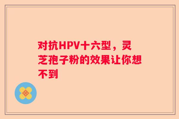 对抗HPV十六型，灵芝孢子粉的效果让你想不到
