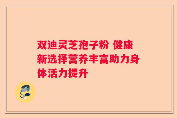 双迪灵芝孢子粉 健康新选择营养丰富助力身体活力提升
