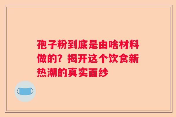 孢子粉到底是由啥材料做的？揭开这个饮食新热潮的真实面纱