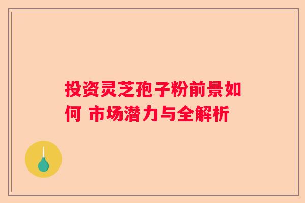 投资灵芝孢子粉前景如何 市场潜力与全解析
