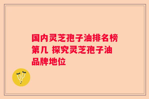 国内灵芝孢子油排名榜第几 探究灵芝孢子油品牌地位