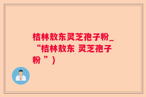 桔林敖东灵芝孢子粉_“桔林敖东 灵芝孢子粉 ”)