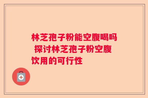 林芝孢子粉能空腹喝吗 探讨林芝孢子粉空腹饮用的可行性